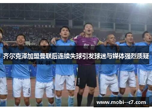 齐尔克泽加盟曼联后连续失球引发球迷与媒体强烈质疑